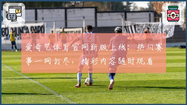 爱奇艺体育官网新版上线：热门赛事一网打尽，精彩内容随时观看