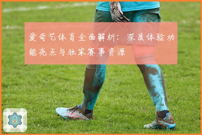 爱奇艺体育全面解析：深度体验功能亮点与独家赛事资源