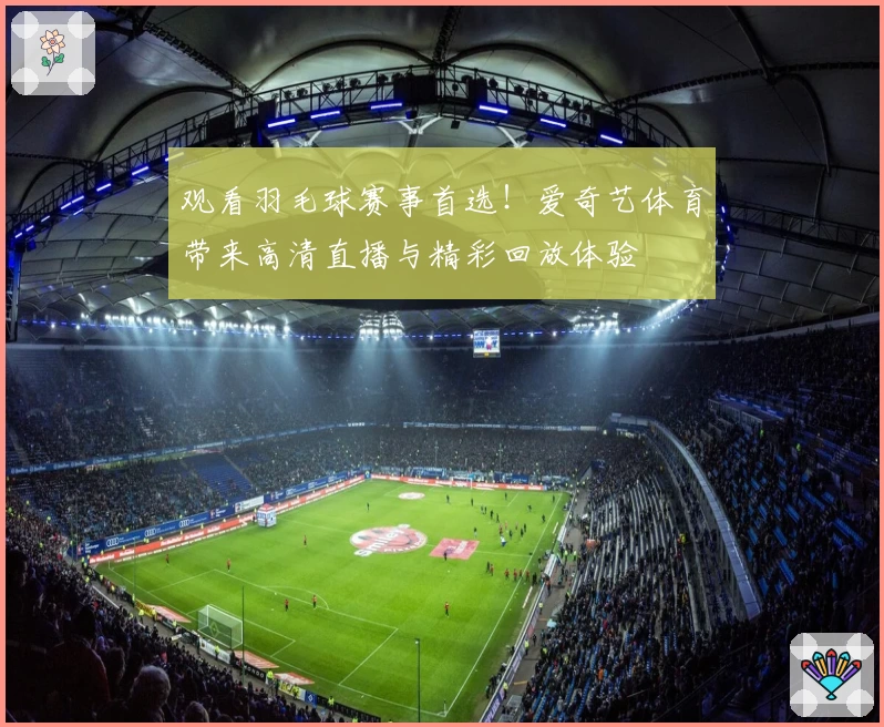 观看羽毛球赛事首选！爱奇艺体育带来高清直播与精彩回放体验