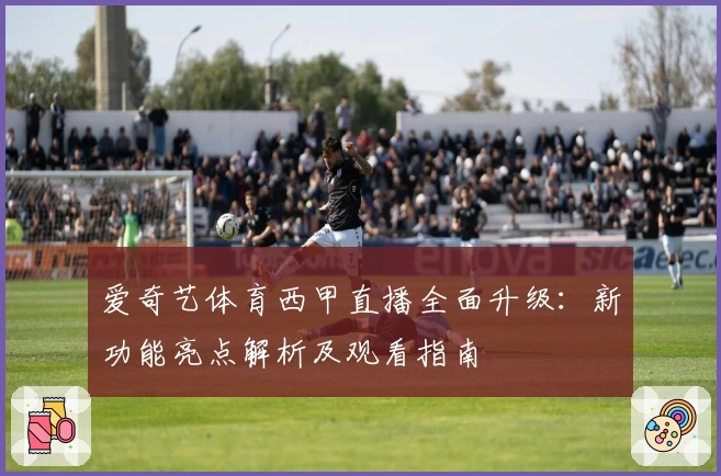 爱奇艺体育西甲直播全面升级：新功能亮点解析及观看指南