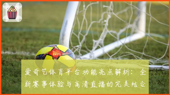 爱奇艺体育平台功能亮点解析:全新赛事体验与高清直播的完美结合