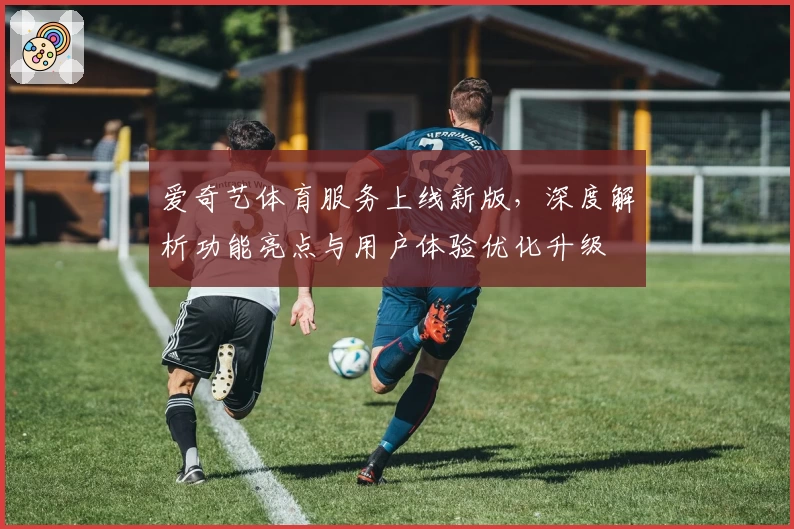 爱奇艺体育服务上线新版,深度解析功能亮点与用户体验优化升级