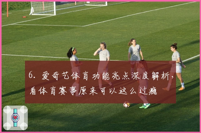 6. 爱奇艺体育功能亮点深度解析，看体育赛事原来可以这么过瘾