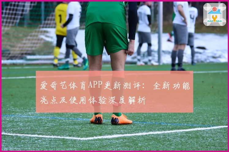 爱奇艺体育APP更新测评:全新功能亮点及使用体验深度解析