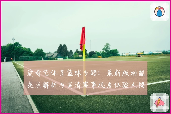 爱奇艺体育篮球专题：最新版功能亮点解析与高清赛事观看体验大揭秘