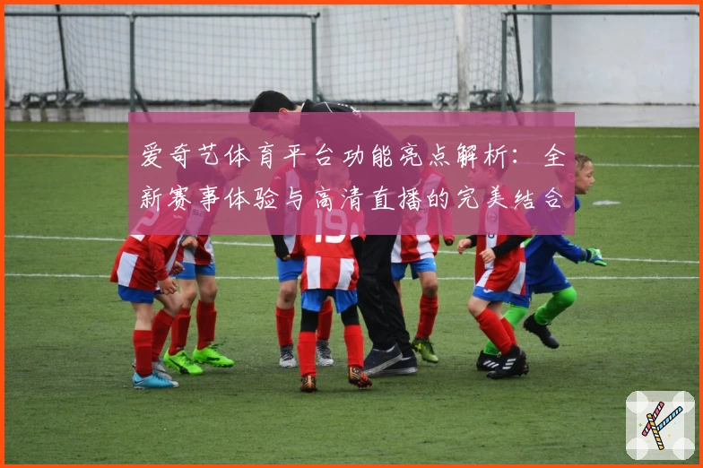 爱奇艺体育平台功能亮点解析:全新赛事体验与高清直播的完美结合