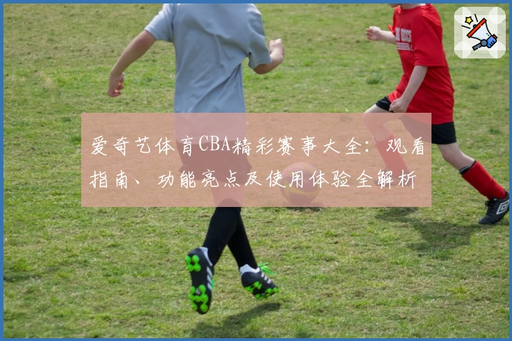 爱奇艺体育CBA精彩赛事大全：观看指南、功能亮点及使用体验全解析