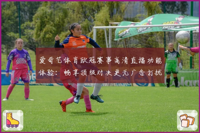 爱奇艺体育欧冠赛事高清直播功能体验：畅享顶级对决更无广告打扰