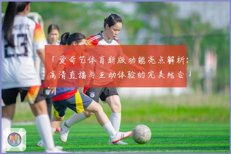 「爱奇艺体育新版功能亮点解析:高清直播与互动体验的完美结合」