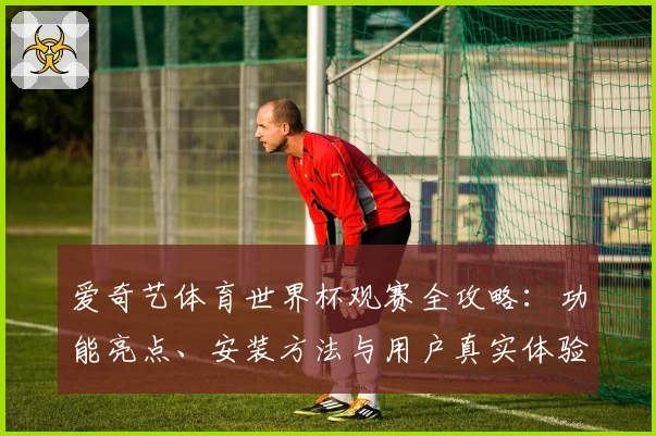 爱奇艺体育世界杯观赛全攻略:功能亮点、安装方法与用户真实体验解析