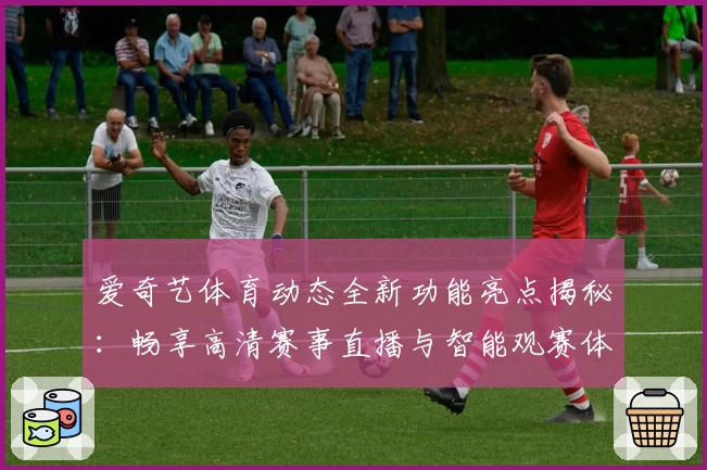 爱奇艺体育动态全新功能亮点揭秘：畅享高清赛事直播与智能观赛体验