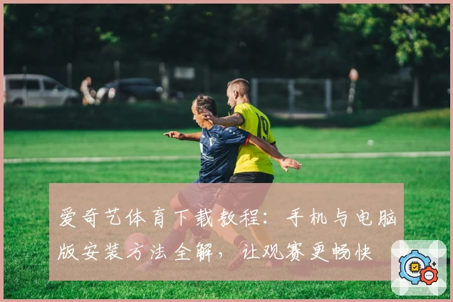 爱奇艺体育下载教程：手机与电脑版安装方法全解，让观赛更畅快