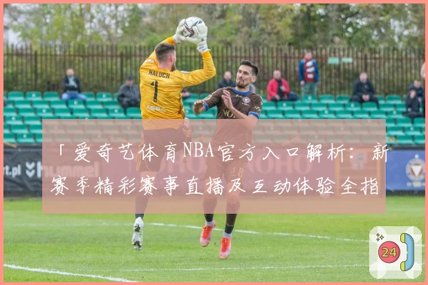 「爱奇艺体育NBA官方入口解析：新赛季精彩赛事直播及互动体验全指南」