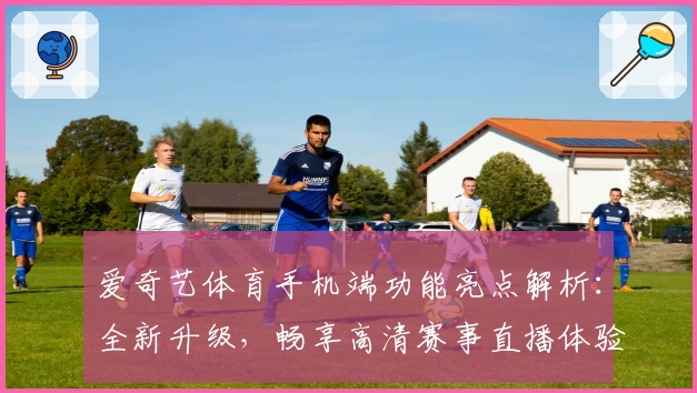 爱奇艺体育手机端功能亮点解析:全新升级,畅享高清赛事直播体验