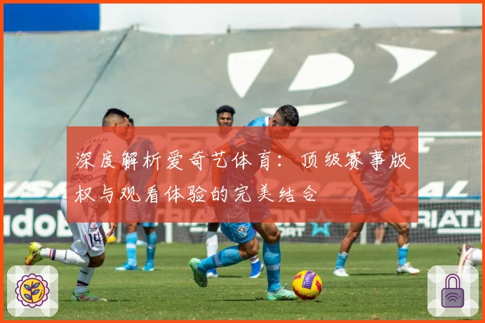 深度解析爱奇艺体育：顶级赛事版权与观看体验的完美结合