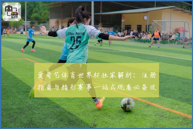 爱奇艺体育世界杯独家解析：注册指南与精彩赛事一站式观看必备攻略